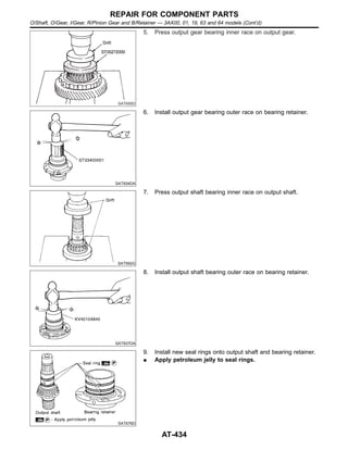 SAT655D
5. Press output gear bearing inner race on output gear.
SAT934DA
6. Install output gear bearing outer race on bearing retainer.
SAT592G
7. Press output shaft bearing inner race on output shaft.
SAT937DA
8. Install output shaft bearing outer race on bearing retainer.
SAT676D
9. Install new seal rings onto output shaft and bearing retainer.
I Apply petroleum jelly to seal rings.
REPAIR FOR COMPONENT PARTS
O/Shaft, O/Gear, I/Gear, R/Pinion Gear and B/Retainer — 3AX00, 01, 19, 63 and 64 models (Cont’d)
AT-434
 