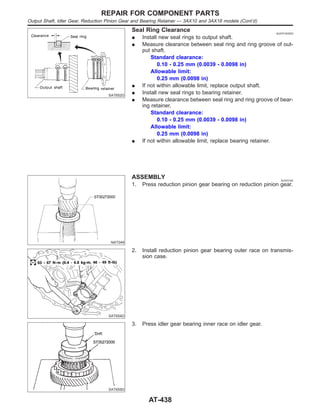 SAT652D
Seal Ring Clearance NJAT0163S03
I Install new seal rings to output shaft.
I Measure clearance between seal ring and ring groove of out-
put shaft.
Standard clearance:
0.10 - 0.25 mm (0.0039 - 0.0098 in)
Allowable limit:
0.25 mm (0.0098 in)
I If not within allowable limit, replace output shaft.
I Install new seal rings to bearing retainer.
I Measure clearance between seal ring and ring groove of bear-
ing retainer.
Standard clearance:
0.10 - 0.25 mm (0.0039 - 0.0098 in)
Allowable limit:
0.25 mm (0.0098 in)
I If not within allowable limit, replace bearing retainer.
NAT049
ASSEMBLY NJAT0164
1. Press reduction pinion gear bearing on reduction pinion gear.
SAT654D
2. Install reduction pinion gear bearing outer race on transmis-
sion case.
SAT655D
3. Press idler gear bearing inner race on idler gear.
REPAIR FOR COMPONENT PARTS
Output Shaft, Idler Gear, Reduction Pinion Gear and Bearing Retainer — 3AX10 and 3AX18 models (Cont’d)
AT-438
 