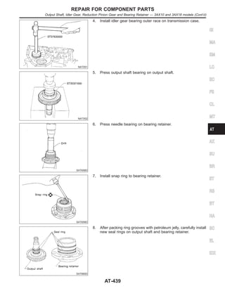 NAT051
4. Install idler gear bearing outer race on transmission case.
NAT052
5. Press output shaft bearing on output shaft.
SAT658D
6. Press needle bearing on bearing retainer.
SAT659D
7. Install snap ring to bearing retainer.
SAT660D
8. After packing ring grooves with petroleum jelly, carefully install
new seal rings on output shaft and bearing retainer.
GI
MA
EM
LC
EC
FE
CL
MT
AX
SU
BR
ST
RS
BT
HA
SC
EL
IDX
REPAIR FOR COMPONENT PARTS
Output Shaft, Idler Gear, Reduction Pinion Gear and Bearing Retainer — 3AX10 and 3AX18 models (Cont’d)
AT-439
 