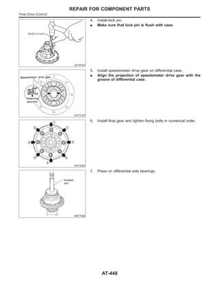 SAT970H
4. Install lock pin.
I Make sure that lock pin is flush with case.
SAT313D
5. Install speedometer drive gear on differential case.
I Align the projection of speedometer drive gear with the
groove of differential case.
SAT326D
6. Install final gear and tighten fixing bolts in numerical order.
SMT700B
7. Press on differential side bearings.
REPAIR FOR COMPONENT PARTS
Final Drive (Cont’d)
AT-448
 