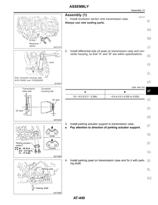 SAT311G
Assembly (1) NJAT0173
1. Install revolution sensor onto transmission case.
Always use new sealing parts.
SAT881I
2. Install differential side oil seals on transmission case and con-
verter housing, so that “A” and “B” are within specifications.
SAT027K
Unit: mm (in)
A B
5.5 - 6.5 (0.217 - 0.256) −0.5 to 0.5 (−0.020 to 0.020)
SAT328D
3. Install parking actuator support to transmission case.
I Pay attention to direction of parking actuator support.
SAT329D
4. Install parking pawl on transmission case and fix it with park-
ing shaft.
GI
MA
EM
LC
EC
FE
CL
MT
AX
SU
BR
ST
RS
BT
HA
SC
EL
IDX
ASSEMBLY
Assembly (1)
AT-449
 