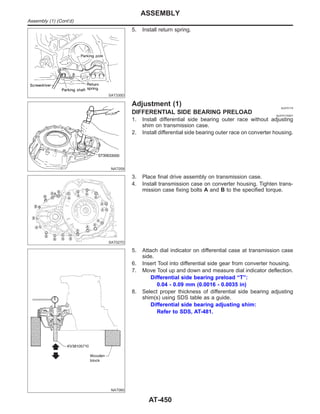 SAT330D
5. Install return spring.
NAT059
Adjustment (1) NJAT0174
DIFFERENTIAL SIDE BEARING PRELOAD NJAT0174S01
1. Install differential side bearing outer race without adjusting
shim on transmission case.
2. Install differential side bearing outer race on converter housing.
SAT027D
3. Place final drive assembly on transmission case.
4. Install transmission case on converter housing. Tighten trans-
mission case fixing bolts A and B to the specified torque.
NAT060
5. Attach dial indicator on differential case at transmission case
side.
6. Insert Tool into differential side gear from converter housing.
7. Move Tool up and down and measure dial indicator deflection.
Differential side bearing preload “T”:
0.04 - 0.09 mm (0.0016 - 0.0035 in)
8. Select proper thickness of differential side bearing adjusting
shim(s) using SDS table as a guide.
Differential side bearing adjusting shim:
Refer to SDS, AT-481.
ASSEMBLY
Assembly (1) (Cont’d)
AT-450
 