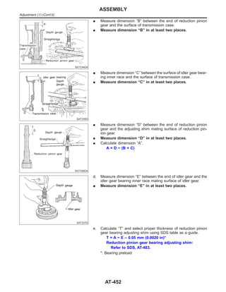 SAT334DA
I Measure dimension “B” between the end of reduction pinion
gear and the surface of transmission case.
I Measure dimension “B” in at least two places.
SAT335D
I Measure dimension “C” between the surface of idler gear bear-
ing inner race and the surface of transmission case.
I Measure dimension “C” in at least two places.
SAT336DA
I Measure dimension “D” between the end of reduction pinion
gear and the adjusting shim mating surface of reduction pin-
ion gear.
I Measure dimension “D” in at least two places.
I Calculate dimension “A”.
A = D − (B + C)
SAT337D
d. Measure dimension “E” between the end of idler gear and the
idler gear bearing inner race mating surface of idler gear.
I Measure dimension “E” in at least two places.
e. Calculate “T” and select proper thickness of reduction pinion
gear bearing adjusting shim using SDS table as a guide.
T = A − E – 0.05 mm (0.0020 in)*
Reduction pinion gear bearing adjusting shim:
Refer to SDS, AT-483.
*: Bearing preload
ASSEMBLY
Adjustment (1) (Cont’d)
AT-452
 