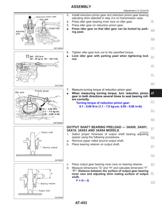 SAT338DA
3. Install reduction pinion gear and reduction pinion gear bearing
adjusting shim selected in step 2-e on transmission case.
4. Press idler gear bearing inner race on idler gear.
5. Press idler gear on reduction pinion gear.
I Press idler gear so that idler gear can be locked by park-
ing pawl.
SAT339D
6. Tighten idler gear lock nut to the specified torque.
I Lock idler gear with parking pawl when tightening lock
nut.
SAT340DC
7. Measure turning torque of reduction pinion gear.
I When measuring turning torque, turn reduction pinion
gear in both directions several times to seat bearing roll-
ers correctly.
Turning torque of reduction pinion gear:
0.1 - 0.69 N·m (1.1 - 7.0 kg-cm, 0.95 - 6.08 in-lb)
SAT682D
OUTPUT SHAFT BEARING PRELOAD — 3AX00, 3AX01,
3AX19, 3AX63 AND 3AX64 MODELS NJAT0174S04
1. Select proper thickness of output shaft bearing adjusting
spacer using the following procedures.
a. Remove paper rolled around output shaft.
b. Place bearing retainer on output shaft.
SAT683D
c. Place output gear bearing inner race on bearing retainer.
d. Measure dimensions “G” and “H” and calculate dimension “F”.
“F”: Distance between the surface of output gear bearing
inner race and adjusting shim mating surface of output
shaft.
F = H – G
GI
MA
EM
LC
EC
FE
CL
MT
AX
SU
BR
ST
RS
BT
HA
SC
EL
IDX
ASSEMBLY
Adjustment (1) (Cont’d)
AT-453
 