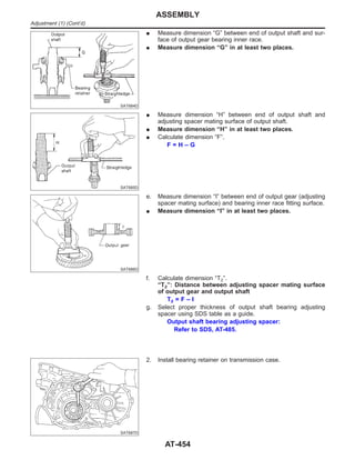 SAT684D
I Measure dimension “G” between end of output shaft and sur-
face of output gear bearing inner race.
I Measure dimension “G” in at least two places.
SAT685D
I Measure dimension “H” between end of output shaft and
adjusting spacer mating surface of output shaft.
I Measure dimension “H” in at least two places.
I Calculate dimension “F”.
F = H – G
SAT686D
e. Measure dimension “I” between end of output gear (adjusting
spacer mating surface) and bearing inner race fitting surface.
I Measure dimension “I” in at least two places.
f. Calculate dimension “T2”.
“T2”: Distance between adjusting spacer mating surface
of output gear and output shaft
T2 = F – I
g. Select proper thickness of output shaft bearing adjusting
spacer using SDS table as a guide.
Output shaft bearing adjusting spacer:
Refer to SDS, AT-485.
SAT687D
2. Install bearing retainer on transmission case.
ASSEMBLY
Adjustment (1) (Cont’d)
AT-454
 