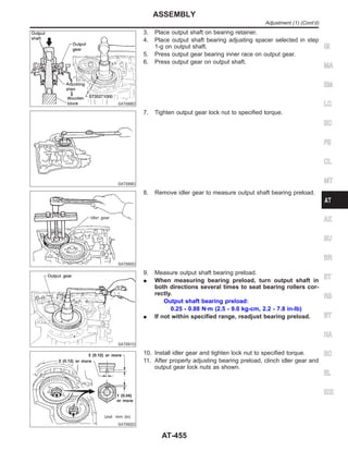 SAT688D
3. Place output shaft on bearing retainer.
4. Place output shaft bearing adjusting spacer selected in step
1-g on output shaft.
5. Press output gear bearing inner race on output gear.
6. Press output gear on output shaft.
SAT689D
7. Tighten output gear lock nut to specified torque.
SAT690D
8. Remove idler gear to measure output shaft bearing preload.
SAT691D
9. Measure output shaft bearing preload.
I When measuring bearing preload, turn output shaft in
both directions several times to seat bearing rollers cor-
rectly.
Output shaft bearing preload:
0.25 - 0.88 N·m (2.5 - 9.0 kg-cm, 2.2 - 7.8 in-lb)
I If not within specified range, readjust bearing preload.
SAT692D
10. Install idler gear and tighten lock nut to specified torque.
11. After properly adjusting bearing preload, clinch idler gear and
output gear lock nuts as shown.
GI
MA
EM
LC
EC
FE
CL
MT
AX
SU
BR
ST
RS
BT
HA
SC
EL
IDX
ASSEMBLY
Adjustment (1) (Cont’d)
AT-455
 