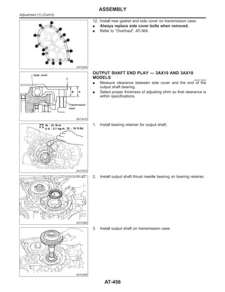 SAT224E
12. Install new gasket and side cover on transmission case.
I Always replace side cover bolts when removed.
I Refer to “Overhaul”, AT-364.
SAT341D
OUTPUT SHAFT END PLAY — 3AX10 AND 3AX18
MODELS NJAT0174S03
I Measure clearance between side cover and the end of the
output shaft bearing.
I Select proper thickness of adjusting shim so that clearance is
within specifications.
SAT347D
1. Install bearing retainer for output shaft.
SAT438D
2. Install output shaft thrust needle bearing on bearing retainer.
SAT439D
3. Install output shaft on transmission case.
ASSEMBLY
Adjustment (1) (Cont’d)
AT-456
 