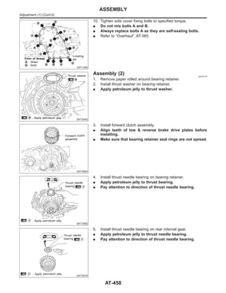 SAT124E
10. Tighten side cover fixing bolts to specified torque.
I Do not mix bolts A and B.
I Always replace bolts A as they are self-sealing bolts.
I Refer to “Overhaul”, AT-365.
SAT354D
Assembly (2) NJAT0175
1. Remove paper rolled around bearing retainer.
2. Install thrust washer on bearing retainer.
I Apply petroleum jelly to thrust washer.
SAT355D
3. Install forward clutch assembly.
I Align teeth of low & reverse brake drive plates before
installing.
I Make sure that bearing retainer seal rings are not spread.
SAT356D
4. Install thrust needle bearing on bearing retainer.
I Apply petroleum jelly to thrust bearing.
I Pay attention to direction of thrust needle bearing.
SAT357D
5. Install thrust needle bearing on rear internal gear.
I Apply petroleum jelly to thrust needle bearing.
I Pay attention to direction of thrust needle bearing.
ASSEMBLY
Adjustment (1) (Cont’d)
AT-458
 