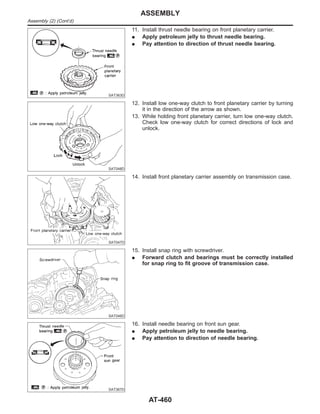 SAT363D
11. Install thrust needle bearing on front planetary carrier.
I Apply petroleum jelly to thrust needle bearing.
I Pay attention to direction of thrust needle bearing.
SAT048D
12. Install low one-way clutch to front planetary carrier by turning
it in the direction of the arrow as shown.
13. While holding front planetary carrier, turn low one-way clutch.
Check low one-way clutch for correct directions of lock and
unlock.
SAT047D
14. Install front planetary carrier assembly on transmission case.
SAT046D
15. Install snap ring with screwdriver.
I Forward clutch and bearings must be correctly installed
for snap ring to fit groove of transmission case.
SAT367D
16. Install needle bearing on front sun gear.
I Apply petroleum jelly to needle bearing.
I Pay attention to direction of needle bearing.
ASSEMBLY
Assembly (2) (Cont’d)
AT-460
 
