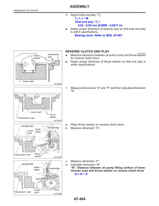 3. Adjust total end play “T3”.
T3 = J − M
Total end play “T3”:
0.25 - 0.55 mm (0.0098 - 0.0217 in)
I Select proper thickness of bearing race so that total end play
is within specifications.
Bearing races: Refer to SDS, AT-487.
SAT380D
REVERSE CLUTCH END PLAY NJAT0176S02
I Measure clearance between oil pump cover and thrust washer
for reverse clutch drum.
I Select proper thickness of thrust washer so that end play is
within specifications.
SAT381D
1. Measure dimensions “O” and “P” and then calculate dimension
“N”.
SAT382D
a. Place thrust washer on reverse clutch drum.
b. Measure dimension “O”.
SAT383D
c. Measure dimension “P”.
d. Calculate dimension “N”.
“N”: Distance between oil pump fitting surface of trans-
mission case and thrust washer on reverse clutch drum
N = O − P
ASSEMBLY
Adjustment (2) (Cont’d)
AT-464
 