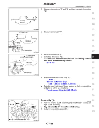 SAT384D
2. Measure dimensions “R” and “S” and then calculate dimension
“Q”.
SAT385D
a. Measure dimension “R”.
SAT386D
b. Measure dimension “S”.
c. Calculate dimension “Q”.
“Q”: Distance between transmission case fitting surface
and thrust washer mating surface
Q = R − S
3. Adjust reverse clutch end play “T4”.
T4 = N − Q
Reverse clutch end play:
0.65 - 1.00 mm (0.0256 - 0.0394 in)
I Select proper thickness of thrust washer so that reverse clutch
end play is within specifications.
Thrust washer: Refer to SDS, AT-487.
SAT387D
Assembly (3) NJAT0177
1. Remove reverse clutch assembly and install needle bearing on
high clutch assembly.
I Pay attention to direction of needle bearing.
2. Install reverse clutch assembly.
GI
MA
EM
LC
EC
FE
CL
MT
AX
SU
BR
ST
RS
BT
HA
SC
EL
IDX
ASSEMBLY
Adjustment (2) (Cont’d)
AT-465
 