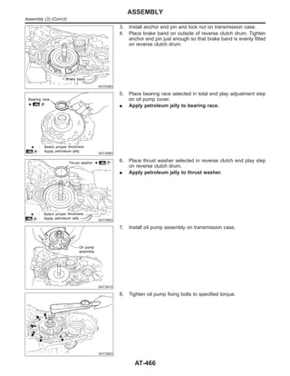 SAT038D
3. Install anchor end pin and lock nut on transmission case.
4. Place brake band on outside of reverse clutch drum. Tighten
anchor end pin just enough so that brake band is evenly fitted
on reverse clutch drum.
SAT389D
5. Place bearing race selected in total end play adjustment step
on oil pump cover.
I Apply petroleum jelly to bearing race.
SAT390D
6. Place thrust washer selected in reverse clutch end play step
on reverse clutch drum.
I Apply petroleum jelly to thrust washer.
SAT391D
7. Install oil pump assembly on transmission case.
SAT392D
8. Tighten oil pump fixing bolts to specified torque.
ASSEMBLY
Assembly (3) (Cont’d)
AT-466
 
