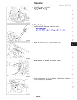 SAT034D
9. Install O-ring to input shaft.
I Apply ATF to O-ring.
SAT394D
10. Adjust brake band.
a. Tighten anchor end pin to specified torque.
Anchor end pin:
: 3.9 - 5.9 N·m (0.4 - 0.6 kg-m, 35 - 52 in-lb)
SAT395D
b. Back off anchor end pin two and a half turns.
SAT396D
c. While holding anchor end pin, tighten lock nut.
SAT397D
11. Apply compressed air to oil holes of transmission case and
check operation of brake band.
GI
MA
EM
LC
EC
FE
CL
MT
AX
SU
BR
ST
RS
BT
HA
SC
EL
IDX
ASSEMBLY
Assembly (3) (Cont’d)
AT-467
 