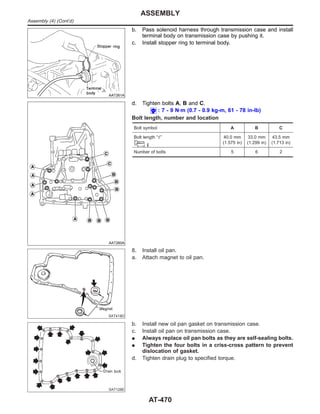 AAT261A
b. Pass solenoid harness through transmission case and install
terminal body on transmission case by pushing it.
c. Install stopper ring to terminal body.
AAT260A
d. Tighten bolts A, B and C.
: 7 - 9 N·m (0.7 - 0.9 kg-m, 61 - 78 in-lb)
Bolt length, number and location
Bolt symbol A B C
Bolt length “” 40.0 mm
(1.575 in)
33.0 mm
(1.299 in)
43.5 mm
(1.713 in)
Number of bolts 5 6 2
SAT418D
8. Install oil pan.
a. Attach magnet to oil pan.
SAT128E
b. Install new oil pan gasket on transmission case.
c. Install oil pan on transmission case.
I Always replace oil pan bolts as they are self-sealing bolts.
I Tighten the four bolts in a criss-cross pattern to prevent
dislocation of gasket.
d. Tighten drain plug to specified torque.
ASSEMBLY
Assembly (4) (Cont’d)
AT-470
 