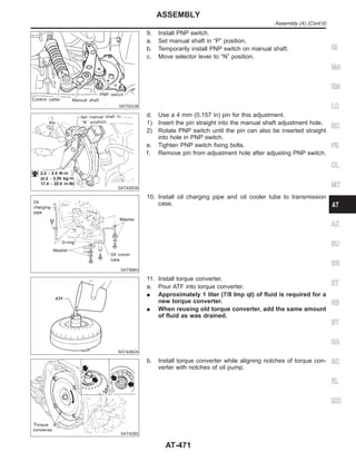 SAT023JB
9. Install PNP switch.
a. Set manual shaft in “P” position.
b. Temporarily install PNP switch on manual shaft.
c. Move selector lever to “N” position.
SAT426DB
d. Use a 4 mm (0.157 in) pin for this adjustment.
1) Insert the pin straight into the manual shaft adjustment hole.
2) Rotate PNP switch until the pin can also be inserted straight
into hole in PNP switch.
e. Tighten PNP switch fixing bolts.
f. Remove pin from adjustment hole after adjusting PNP switch.
SAT586H
10. Install oil charging pipe and oil cooler tube to transmission
case.
SAT428DA
11. Install torque converter.
a. Pour ATF into torque converter.
I Approximately 1 liter (7/8 Imp qt) of fluid is required for a
new torque converter.
I When reusing old torque converter, add the same amount
of fluid as was drained.
SAT429D
b. Install torque converter while aligning notches of torque con-
verter with notches of oil pump.
GI
MA
EM
LC
EC
FE
CL
MT
AX
SU
BR
ST
RS
BT
HA
SC
EL
IDX
ASSEMBLY
Assembly (4) (Cont’d)
AT-471
 