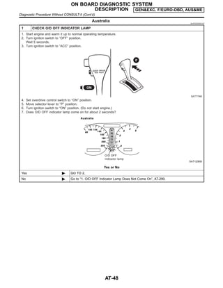 Australia NJAT0230S0102
1 CHECK O/D OFF INDICATOR LAMP
1. Start engine and warm it up to normal operating temperature.
2. Turn ignition switch to “OFF” position.
Wait 5 seconds.
3. Turn ignition switch to “ACC” position.
SAT774B
4. Set overdrive control switch to “ON” position.
5. Move selector lever to “P” position.
6. Turn ignition switch to “ON” position. (Do not start engine.)
7. Does O/D OFF indicator lamp come on for about 2 seconds?
SAT123KB
Yes or No
Yes © GO TO 2.
No © Go to “1. O/D OFF Indicator Lamp Does Not Come On”, AT-299.
ON BOARD DIAGNOSTIC SYSTEM
DESCRIPTION GEN&EXC. F/EURO-OBD, AUS&ME
Diagnostic Procedure Without CONSULT-II (Cont’d)
AT-48
 