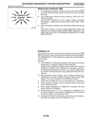 SAT964I
Malfunction Indicator (MI) =NJAT0255
1. The malfunction indicator will light up when the ignition switch
is turned ON without the engine running. This is for checking
the lamp.
I If the malfunction indicator does not light up, refer to EL-221,
“Warning Lamps”.
(Or see MI & CONSULT-II in EC section. Refer to EC-550,
“Description”, “Malfunction Indicator (MI)” and EC-559, “CON-
SULT-II”.)
2. When the engine is started, the malfunction indicator should go
off.
If the lamp remains on, the on board diagnostic system has
detected an emission-related (EURO-OBD) malfunction. For
detail, refer to EC-535, “ON BOARD DIAGNOSTIC SYSTEM
DESCRIPTION”.
CONSULT-II NJAT0256
After performing “SELF-DIAGNOSTIC PROCEDURE (WITH CON-
SULT-II)” (AT-61), place check marks for results on the “DIAGNOS-
TIC WORKSHEET”, AT-82. Reference pages are provided follow-
ing the items.
NOTICE:
1) The CONSULT-II electrically displays shift timing and lock-up
timing (that is, operation timing of each solenoid).
Check for time difference between actual shift timing and the
CONSULT-II display. If the difference is noticeable, mechani-
cal parts (except solenoids, sensors, etc.) may be malfunction-
ing. Check mechanical parts using applicable diagnostic pro-
cedures.
2) Shift schedule (which implies gear position) displayed on
CONSULT-II and that indicated in Service Manual may differ
slightly. This occurs because of the following reasons:
I Actual shift schedule has more or less tolerance or allowance,
I Shift schedule indicated in Service Manual refers to the point
where shifts start, and
I Gear position displayed on CONSULT-II indicates the point
where shifts are completed.
3) Shift solenoid valve “A” or “B” is displayed on CONSULT-II at
the start of shifting. Gear position is displayed upon completion
of shifting (which is computed by TCM).
4) Additional CONSULT-II information can be found in the Opera-
tion Manual supplied with the CONSULT-II unit.
ON BOARD DIAGNOSTIC SYSTEM DESCRIPTION EURO-OBD
Malfunction Indicator (MI)
AT-60
 
