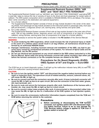 Supplemental Restraint System (SRS) “AIR
BAG” and “SEAT BELT PRE-TENSIONER” NJAT0249
The Supplemental Restraint System such as “AIR BAG” and “SEAT BELT PRE-TENSIONER” used along with
a seat belt, helps to reduce the risk or severity of injury to the driver and front passenger for certain types of
collision. The SRS system composition which is available to NISSAN MODEL N16 is as follows (The compo-
sition varies according to the destination and optional equipment.):
I For a frontal collision
The Supplemental Restraint System consists of driver air bag module (located in the center of the steer-
ing wheel), front passenger air bag module (located on the instrument panel on passenger side), front seat
belt pre-tensioners, a diagnosis sensor unit, warning lamp, wiring harness and spiral cable.
I For a side collision
The Supplemental Restraint System consists of front side air bag module (located in the outer side of front
seat), side air bag (satellite) sensor, diagnosis sensor unit (one of components of air bags for a frontal
collision), wiring harness, warning lamp (one of components of air bags for a frontal collision).
Information necessary to service the system safely is included in the RS section of this Service Manual.
WARNING:
I To avoid rendering the SRS inoperative, which could increase the risk of personal injury or death
in the event of a collision which would result in air bag inflation, all maintenance should be per-
formed by an authorized NISSAN dealer.
I Improper maintenance, including incorrect removal and installation of the SRS, can lead to per-
sonal injury caused by unintentional activation of the system. For removal of Spiral Cable and Air
Bag Module, see the RS section.
I Do not use electrical test equipment on any circuit related to the SRS unless instructed to in this
Service Manual. Spiral cable and wiring harnesses covered with yellow insulation tape either just
before the harness connectors or for the complete harness are related to the SRS.
Precautions for On Board Diagnostic (EURO-
OBD) System of A/T and Engine — Euro-OBD
— NJAT0245
The ECM has an on board diagnostic system. It will light up the malfunction indicator lamp (MIL) to warn the
driver of a malfunction causing emission deterioration.
CAUTION:
I Be sure to turn the ignition switch “OFF” and disconnect the negative battery terminal before any
repair or inspection work. The open/short circuit of related switches, sensors, solenoid valves, etc.
will cause the MIL to light up.
I Be sure to connect and lock the connectors securely after work. A loose (unlocked) connector will
cause the MIL to light up due to an open circuit. (Be sure the connector is free from water, grease,
dirt, bent terminals, etc.)
I Be sure to route and secure the harnesses properly after work. Interference of the harness with a
bracket, etc. may cause the MIL to light up due to a short circuit.
I Be sure to connect rubber tubes properly after work. A misconnected or disconnected rubber tube
may cause the MIL to light up due to a malfunction of the EGR system or fuel injection system,
etc.
I Be sure to erase the unnecessary malfunction information (repairs completed) from the TCM and
ECM before returning the vehicle to the customer.
SEF289H
Precautions NJAT0246
I Before connecting or disconnecting the TCM harness
connector, turn ignition switch OFF and disconnect nega-
tive battery terminal. Failure to do so may damage the
TCM. Because battery voltage is applied to TCM even if
ignition switch is turned off.
GI
MA
EM
LC
EC
FE
CL
MT
AX
SU
BR
ST
RS
BT
HA
SC
EL
IDX
PRECAUTIONS
Supplemental Restraint System (SRS) “AIR BAG” and “SEAT BELT PRE-TENSIONER”
AT-7
 