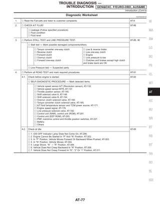 Diagnostic Worksheet =NJAT0023S0102
1. l Read the Fail-safe and listen to customer complaints. AT-9
2. l CHECK A/T FLUID AT-86
l Leakage (Follow specified procedure)
l Fluid condition
l Fluid level
3. l Perform STALL TEST and LINE PRESSURE TEST. AT-86, 90
l Stall test — Mark possible damaged components/others.
l Torque converter one-way clutch
l Reverse clutch
l Forward clutch
l Overrun clutch
l Forward one-way clutch
l Low & reverse brake
l Low one-way clutch
l Engine
l Line pressure is low
l Clutches and brakes except high clutch
and brake band are OK
l Line Pressure test — Suspected parts:
4. l Perform all ROAD TEST and mark required procedures. AT-91
4-1. Check before engine is started. AT-93
l SELF-DIAGNOSTIC PROCEDURE — Mark detected items.
l Vehicle speed sensor·A/T (Revolution sensor), AT-132.
l Vehicle speed sensor·MTR, AT-137.
l Throttle position sensor, AT-140.
l Shift solenoid valve A, AT-148.
l Shift solenoid valve B, AT-154.
l Overrun clutch solenoid valve, AT-160.
l Torque converter clutch solenoid valve, AT-165.
l A/T fluid temperature sensor and TCM power source, AT-171.
l Engine speed signal, AT-178.
l Line pressure solenoid valve, AT-182.
l Control unit (RAM), control unit (ROM), AT-291.
l Control unit (EEP ROM), AT-293.
l PNP, overdrive control and throttle position switches, AT-337.
l Battery
l Others
4-2. Check at idle AT-95
l 1. O/D OFF Indicator Lamp Does Not Come On, AT-299.
l 2. Engine Cannot Be Started In “P” And “N” Position, AT-302.
l 3. In “P” Position, Vehicle Moves Forward Or Backward When Pushed, AT-303.
l 4. In “N” Position, Vehicle Moves, AT-304.
l 5. Large Shock. “N” , “R” Position, AT-306.
l 6. Vehicle Does Not Creep Backward In “R” Position, AT-308.
l 7. Vehicle Does Not Creep Forward In “D”, “2” Or “1” Position, AT-311.
GI
MA
EM
LC
EC
FE
CL
MT
AX
SU
BR
ST
RS
BT
HA
SC
EL
IDX
TROUBLE DIAGNOSIS —
INTRODUCTION GEN&EXC. F/EURO-OBD, AUS&ME
Introduction (Cont’d)
AT-77
 