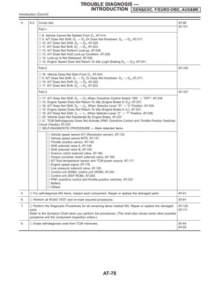4. 4-3. Cruise test AT-98
AT-101
Part-1
l 8. Vehicle Cannot Be Started From D1, AT-314.
l 9. A/T Does Not Shift: D1 , D2 Or Does Not Kickdown: D4 , D2, AT-317.
l 10. A/T Does Not Shift: D2 , D3, AT-320.
l 11. A/T Does Not Shift: D3 , D4, AT-323.
l 12. A/T Does Not Perform Lock-up, AT-326.
l 13. A/T Does Not Hold Lock-up Condition, AT-328.
l 14. Lock-up Is Not Released, AT-330.
l 15. Engine Speed Does Not Return To Idle (Light Braking D4 , D3), AT-331.
Part-2 AT-105
l 16. Vehicle Does Not Start From D1, AT-333.
l 9. A/T Does Not Shift: D1 , D2 Or Does Not Kickdown: D4 , D2, AT-317.
l 10. A/T Does Not Shift: D2 , D3, AT-320.
l 11. A/T Does Not Shift: D3 , D4, AT-323.
Part-3 AT-107
l 17. A/T Does Not Shift: D4 , D3 When Overdrive Control Switch “ON” , “OFF”, AT-334
l 15. Engine Speed Does Not Return To Idle (Engine Brake In D3), AT-331.
l 18. A/T Does Not Shift: D3 , 22, When Selector Lever “D” , “2” Position, AT-335.
l 15. Engine Speed Does Not Return To Idle (Engine Brake In 22), AT-331.
l 19. A/T Does Not Shift: 22 , 11, When Selector Lever “2” , “1” Position, AT-336.
l 20. Vehicle Does Not Decelerate By Engine Brake, AT-337.
l 21. TCM Self-diagnosis Does Not Activate (PNP, Overdrive Control and Throttle Position Switches
Circuit Checks), AT-337.
l SELF-DIAGNOSTIC PROCEDURE — Mark detected items.
l Vehicle speed sensor·A/T (Revolution sensor), AT-132.
l Vehicle speed sensor·MTR, AT-137.
l Throttle position sensor, AT-140.
l Shift solenoid valve A, AT-148.
l Shift solenoid valve B, AT-154.
l Overrun clutch solenoid valve, AT-160.
l Torque converter clutch solenoid valve, AT-165.
l A/T fluid temperature sensor and TCM power source, AT-171.
l Engine speed signal, AT-178.
l Line pressure solenoid valve, AT-182.
l Control unit (RAM), control unit (ROM), AT-291.
l Control unit (EEP ROM), AT-293.
l PNP, overdrive control and throttle position switches, AT-337.
l Battery
l Others
5. l For self-diagnosis NG items, inspect each component. Repair or replace the damaged parts. AT-41
6. l Perform all ROAD TEST and re-mark required procedures. AT-91
7. l Perform the Diagnostic Procedures for all remaining items marked NG. Repair or replace the damaged
parts.
Refer to the Symptom Chart when you perform the procedures. (The chart also shows some other possible
symptoms and the component inspection orders.)
AT-125
AT-111
8. l Erase self-diagnosis code from TCM memories. AT-44
AT-55
TROUBLE DIAGNOSIS —
INTRODUCTION GEN&EXC. F/EURO-OBD, AUS&ME
Introduction (Cont’d)
AT-78
 