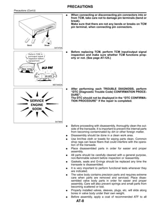 AAT470A
I When connecting or disconnecting pin connectors into or
from TCM, take care not to damage pin terminals (bend or
break).
Make sure that there are not any bends or breaks on TCM
pin terminal, when connecting pin connectors.
MEF040DA
I Before replacing TCM, perform TCM input/output signal
inspection and make sure whether TCM functions prop-
erly or not. (See page AT-125.)
SAT964I
I After performing each TROUBLE DIAGNOSIS, perform
“DTC (Diagnostic Trouble Code) CONFIRMATION PROCE-
DURE”.
The DTC should not be displayed in the “DTC CONFIRMA-
TION PROCEDURE” if the repair is completed.
I Before proceeding with disassembly, thoroughly clean the out-
side of the transaxle. It is important to prevent the internal parts
from becoming contaminated by dirt or other foreign matter.
I Disassembly should be done in a clean work area.
I Use lint-free cloth or towels for wiping parts clean. Common
shop rags can leave fibers that could interfere with the opera-
tion of the transaxle.
I Place disassembled parts in order for easier and proper
assembly.
I All parts should be carefully cleaned with a general purpose,
non-flammable solvent before inspection or reassembly.
I Gaskets, seals and O-rings should be replaced any time the
transaxle is disassembled.
I It is very important to perform functional tests whenever they
are indicated.
I The valve body contains precision parts and requires extreme
care when parts are removed and serviced. Place disas-
sembled valve body parts in order for easier and proper
assembly. Care will also prevent springs and small parts from
becoming scattered or lost.
I Properly installed valves, sleeves, plugs, etc. will slide along
bores in valve body under their own weight.
I Before assembly, apply a coat of recommended ATF to all
PRECAUTIONS
Precautions (Cont’d)
AT-8
 