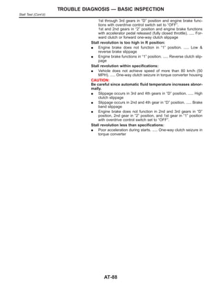1st through 3rd gears in “D” position and engine brake func-
tions with overdrive control switch set to “OFF”.
1st and 2nd gears in “2” position and engine brake functions
with accelerator pedal released (fully closed throttle). ..... For-
ward clutch or forward one-way clutch slippage
Stall revolution is too high in R position:
I Engine brake does not function in “1” position. ..... Low &
reverse brake slippage
I Engine brake functions in “1” position. ..... Reverse clutch slip-
page
Stall revolution within specifications:
I Vehicle does not achieve speed of more than 80 km/h (50
MPH). ..... One-way clutch seizure in torque converter housing
CAUTION:
Be careful since automatic fluid temperature increases abnor-
mally.
I Slippage occurs in 3rd and 4th gears in “D” position. ..... High
clutch slippage
I Slippage occurs in 2nd and 4th gear in “D” position. ..... Brake
band slippage
I Engine brake does not function in 2nd and 3rd gears in “D”
position, 2nd gear in “2” position, and 1st gear in “1” position
with overdrive control switch set to “OFF”.
Stall revolution less than specifications:
I Poor acceleration during starts. ..... One-way clutch seizure in
torque converter
TROUBLE DIAGNOSIS — BASIC INSPECTION
Stall Test (Cont’d)
AT-88
 