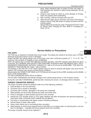 parts. Apply petroleum jelly to protect O-rings and seals, or
hold bearings and washers in place during assembly. Do not
use grease.
I Extreme care should be taken to avoid damage to O-rings,
seals and gaskets when assembling.
I After overhaul, refill the transaxle with new ATF.
I When the A/T drain plug is removed, only some of the fluid is
drained. Old A/T fluid will remain in torque converter and ATF
cooling system.
Always follow the procedures under “Changing A/T Fluid” in the
AT section when changing A/T fluid. Refer to “Changing A/T
Fluid”, AT-15.
Service Notice or Precautions NJAT0247
FAIL-SAFE NJAT0247S01
The TCM has an electronic Fail-Safe (limp home mode). This allows the vehicle to be driven even if a major
electrical input/output device circuit is damaged.
Under Fail-Safe, the vehicle always runs in third gear, even with a shift lever position of “1”, “2” or “D”. The
customer may complain of sluggish or poor acceleration.
When the ignition key is turned “ON” following Fail-Safe operation, O/D OFF indicator lamp blinks for about
8 seconds. [For GENERAL AND EXCEPT FOR EURO-OBD, AUSTRALIA AND THE MIDDLE EAST; “SELF-
DIAGNOSTIC PROCEDURE (WITHOUT CONSULT-II)”, refer to AT-45 and for EURO-OBD; “TCM SELF-DI-
AGNOSTIC PROCEDURE (No Tools)”, refer to AT-69.]
The blinking of the O/D OFF or A/T check indicator lamp for about 8 seconds will appear only once and be
cleared. The customer may resume normal driving conditions.
Always follow the “WORK FLOW” [Refer to AT-79 (General and except for Euro-OBD, Australia and the Middle
East), AT-84 (EURO-OBD).]
The SELF-DIAGNOSIS results will be as follows:
The first SELF-DIAGNOSIS will indicate damage to the vehicle speed sensor or the revolution sensor.
During the next SELF-DIAGNOSIS, performed after checking the sensor, no damages will be indicated.
TORQUE CONVERTER SERVICE NJAT0247S02
The torque converter should be replaced under any of the following conditions:
I External leaks in the hub weld area.
I Converter hub is scored or damaged.
I Converter pilot is broken, damaged or fits poorly into crankshaft.
I Steel particles are found after flushing the cooler and cooler lines.
I Pump is damaged or steel particles are found in the converter.
I Vehicle has TCC shudder and/or no TCC apply. Replace only after all hydraulic and electrical diagnoses
have been made. (Converter clutch material may be glazed.)
I Converter is contaminated with engine coolant containing antifreeze.
I Internal failure of stator roller clutch.
I Heavy clutch debris due to overheating (blue converter).
I Steel particles or clutch lining material found in fluid filter or on magnet when no internal parts in unit are
worn or damaged — indicates that lining material came from converter.
The torque converter should not be replaced if:
GI
MA
EM
LC
EC
FE
CL
MT
AX
SU
BR
ST
RS
BT
HA
SC
EL
IDX
PRECAUTIONS
Precautions (Cont’d)
AT-9
 