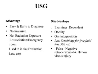 USG
Advantage
• Easy & Early to Diagnose
• Noninvasive
• No Radiation Exposure
Resuscitation/Emergency
room
Used in initial Evaluation
Low cost
Disadvantage
. Examiner Dependent
• Obesity
• Gas interposition
• Low Sensitivity for free fluid
less 500 mL
• False –Negative
retroperitoneal & Hallow
viscus injury
 