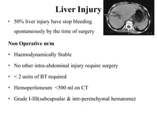 Liver Injury
• 50% liver injury have stop bleeding
spontaneously by the time of surgery
Non Operative m/m
• Haemodynamically Stable
• No other intra-abdominal injury require surgery
• < 2 units of BT required
• Hemoperitoneum <500 ml on CT
• Grade I-III(subcapsular & intr-perenchymal hematoma)
 
