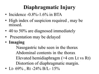 Diaphragmatic Injury
• Incidence -0.8%-1.6% in BTA
• High index of suspicion required , may be
missed.
• 40 to 50% are diagnosed immediately
• Presentation may be delayed
• Imaging
Nasogastric tube seen in the thorax
Abdominal contents in the thorax
Elevated hemidiaphragm (>4 cm Lt vs Rt)
Distortion of diaphragmatic margin.
• Lt- 69% , Rt -24% B/L- 15%
 