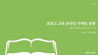 초중고 교육 온라인 마케팅 동향
월간 마케팅 보고서 2017. 03
NHN TX 기획팀
 