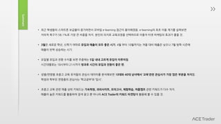 Summary
• 최근 학생들의 스마트폰 보급율이 증가하면서 모바일 e-learning 접근이 용이해졌음. e-learning의 최초 이용 계기를 살펴보면
자의적 욕구가 58.1%로 가장 큰 비중을 차지. 본인의 의지로 교육과정을 선택하므로 이용자 타겟 마케팅의 효과가 좋을 것.
• 3월은 새로운 학년, 신학기 여파로 유입과 매출이 모두 좋은 시기. 4월 부터 10월까지는 겨울 대비 매출은 낮으나 7월 방학 시즌에
매출이 반짝 상승하는 시기.
• 요일별 유입과 전환 수치를 보면 주중에는 5일 내내 고르게 유입이 이루어짐.
시간대별로는 18시부터 21시까지 방과후 시간의 유입과 전환이 좋은 편.
• 성별/연령별 초중고 교육 유저들의 관심사 데이터를 분석해보면 10대와 40대 남녀에서 ‘교육’관련 관심사가 가장 많은 부분을 차지함.
학생과 학부모 연령층의 관심사는 ‘학교공부’와 ‘입시’.
• 초중고 교육 관련 매출 상위 키워드는 기숙학원, 과외사이트, 모의고사, 체험학습, 여름캠프 관련 키워드가 다수 차지.
매출이 높은 키워드를 활용하여 검색 광고 뿐 아니라 ACE Trader의 키워드 타겟팅에 활용해 볼 수 있을 것.
 