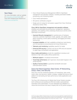 •	 Cisco Virtual Infrastructure Management (VIM) for OpenStack
management and operation software, including automated installer,
provisioning, and monitoring system
•	 Cisco media optimizations
•	 ISV partner certification program
•	 Single point of contact for full solution support from Cisco Technical
Assistance Center (TAC)
Cisco VIM for OpenStack management and operation software
simplifies and automates the provisioning, management, operations,
upgrading, and updating of the underlying infrastructure and the entire
OpenStack environment:
•	 Improved lifecycle management for autodiscovery of hardware
resources; automatic OpenStack install, upgrade, and update; data-
plane monitoring; control-plane monitoring; and logging and stress
testing tools
•	 Increased reliability with high-availability architecture, load sharing,
and full redundancy across physical and virtual infrastructure
•	 Telemetry and monitoring capabilities specific for media
•	 Enhanced API security to protect and secure APIs that are exposed
to upper-layer orchestration and applications
Cisco media optimizations provide the capabilities to produce and
distribute a high video quality without packet loss:
•	 Multicast support in virtualized environments
•	 Tuned high performance with hypervisor virtual switch bypass to the
virtual machine
•	 Quality of service (QoS) to guarantee bandwidth and avoid
oversubscription (future)
Cisco Full-Stack Expertise: Data Center, IP Networking,
Cloud, Video, and Security
Only Cisco has the combined expertise in IP networking, data center,
cloud, video, and security to deliver a reliable, scalable and secure cloud
platform for demanding and high-performance media applications and
workloads.
The Cisco NFV Infrastructure for Media Data Center Solution provides
both northbound and southbound APIs that enable unprecedented
automation and customization. It is pre-integrated and validated in a
robust test environment and easy to deploy with an ISV partner program.
© 2016 Cisco and/or its affiliates. All rights reserved. Cisco and the Cisco logo are trademarks or registered trademarks of
Cisco and/or its affiliates in the U.S. and other countries. To view a list of Cisco trademarks, go to this URL: www.cisco.com/
go/trademarks. Third-party trademarks mentioned are the property of their respective owners. The use of the word partner
does not imply a partnership relationship between Cisco and any other company. (1110R)	 C45-736921-00  03/16
At-a-Glance
Next Steps
For more information, visit our website
at www.cisco.com/go/media and
Cisco NFV Infrastructure Solutions at
www.cisco.com/go/nfvi.
 