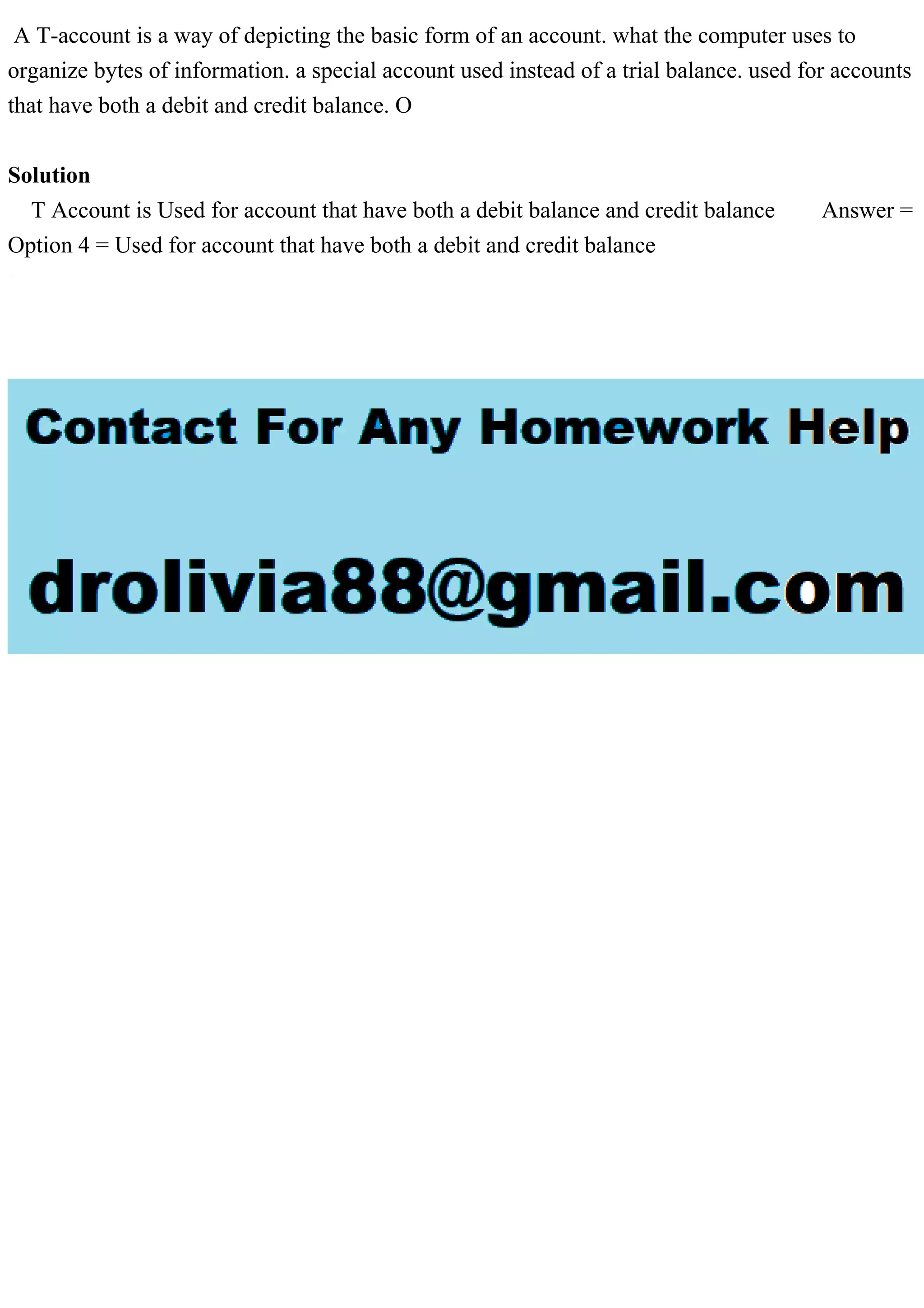 A T-account is a way of depicting the basic form of an account. what the computer uses to
organize bytes of information. a special account used instead of a trial balance. used for accounts
that have both a debit and credit balance. O
Solution
T Account is Used for account that have both a debit balance and credit balance Answer =
Option 4 = Used for account that have both a debit and credit balance