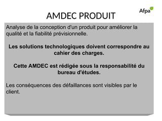 AMDEC PRODUIT
Analyse de la conception d'un produit pour améliorer la
qualité et la fiabilité prévisionnelle.
Les solutions technologiques doivent correspondre au
cahier des charges.
Cette AMDEC est rédigée sous la responsabilité du
bureau d'études.
Les conséquences des défaillances sont visibles par le
client.
 
