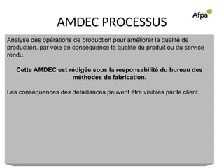 AMDEC PROCESSUS
Analyse des opérations de production pour améliorer la qualité de
production, par voie de conséquence la qualité du produit ou du service
rendu.
Cette AMDEC est rédigée sous la responsabilité du bureau des
méthodes de fabrication.
Les conséquences des défaillances peuvent être visibles par le client.
 