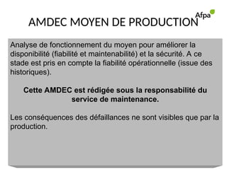 AMDEC MOYEN DE PRODUCTION
Analyse de fonctionnement du moyen pour améliorer la
disponibilité (fiabilité et maintenabilité) et la sécurité. A ce
stade est pris en compte la fiabilité opérationnelle (issue des
historiques).
Cette AMDEC est rédigée sous la responsabilité du
service de maintenance.
Les conséquences des défaillances ne sont visibles que par la
production.
 