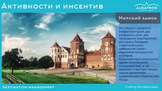 Это объект с развитой
инфраструктурой: два
конференц-зала для
проведения мероприятий,
ресторан с блюдами
старинной кухни,
сувенирная лавка с
изделиями белорусских
мастеров.
Средневековые музыканты
удивят этническими
инструментами и их
музыкой. А мастера танцев
научат движениям
средневекового Бранля или
Рондо.
Мирский замок
Активности и инсентив
 