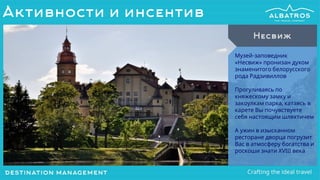Музей-заповедник
«Несвиж» пронизан духом
знаменитого белорусского
рода Радзивиллов
Прогуливаясь по
княжескому замку и
закоулкам парка, катаясь в
карете Вы почувствуете
себя настоящим шляхтичем
А ужин в изысканном
ресторане дворца погрузит
Вас в атмосферу богатства и
роскоши знати XVIII века
Несвиж
Активности и инсентив
 