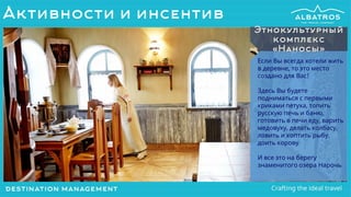 Если Вы всегда хотели жить
в деревне, то это место
создано для Вас!
Здесь Вы будете
подниматься с первыми
криками петуха, топить
русскую печь и баню,
готовить в печи еду, варить
медовуху, делать колбасу,
ловить и коптить рыбу,
доить корову
И все это на берегу
знаменитого озера Нарочь
Этнокультурный
комплекс
«Наносы»
Активности и инсентив
 