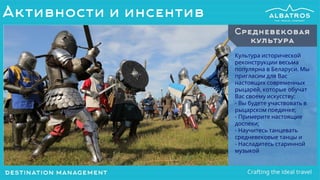 Культура исторической
реконструкции весьма
популярна в Беларуси. Мы
пригласим для Вас
настоящих современных
рыцарей, которые обучат
Вас своему искусству:
- Вы будете участвовать в
рыцарском поединке;
- Примерите настоящие
доспехи;
- Научитесь танцевать
средневековые танцы и
- Насладитесь старинной
музыкой
Средневековая
культура
Активности и инсентив
 
