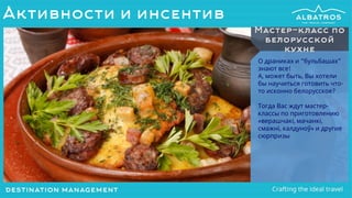 О драниках и “бульбашах”
знают все!
А, может быть, Вы хотели
бы научиться готовить что-
то исконно белорусское?
Тогда Вас ждут мастер-
классы по приготовлению
«верашчакі, мачанкі,
смажнi, калдуноў» и другие
сюрпризы
Мастер-класс по
белорусской
кухне
Активности и инсентив
 
