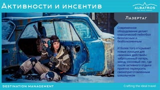 Современное
оборудование делает
классический пейнтбол
безопасным и
безболезненным
И более того открывает
новые локации для
«военных действий»:
заброшенный лагерь,
завод, сосновый лес, где
после активного отдыха
приятно перекусить
свежеприготовленным
шашлычком
Лазертаг
Активности и инсентив
 