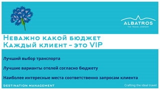 Неважно какой бюджет
Каждый клиент – это VIP
Лучший выбор транспорта
Лучшие варианты отелей согласно бюджету
Наиболее интересные места соответственно запросам клиента
 