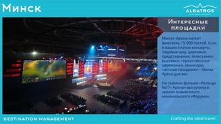 Минск
Минск-Арена может
вместить 15 000 гостей. Если
в ваших планах концерты,
ледовые шоу, цирковые
представления, телесъемки,
выставки, торжественные
церемонии, семинары,
частные праздники – Минск
Арена для вас.
На съёмках фильма «Легенда
№17» Арена» выступила в
«роли» знаменитого
монреальского «Форума».
Интересные
площадки
 