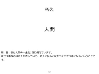 答え
⼈間
朝、昼、夜は⼈間の⼀⽣を1⽇に例えています。
夜が３本なのは⽼⼈を表していて、⽼⼈になると杖をつくので３本になるということで
す。
12
 