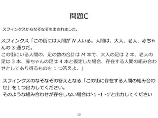 問題C
スフィンクス「この街には⼈間が N ⼈いる。⼈間は、⼤⼈、⽼⼈、⾚ちゃ
んの 3 通りだ。
この街にいる⼈間の、⾜の数の合計は M 本で、⼤⼈の⾜は 2 本、⽼⼈の
⾜は 3 本、⾚ちゃんの⾜は 4 本と仮定した場合、存在する⼈間の組み合わ
せとしてあり得るものを 1 つ答えよ。」
スフィンクスのなぞなぞの答えとなる「この街に存在する⼈間の組み合わ
せ」を１つ出⼒してください。
そのような組み合わせが存在しない場合はʼ-1 -1 -1ʼと出⼒してください
スフィンクスからなぞなぞを出されました。
13
 