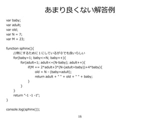 16
var baby;
var adult;
var old;
var N = 7;
var M = 23;
function sphinx(){
//例にするために１にしているが０でも良いらしい
for(baby=1; baby<=N; baby++){
for(adult=1; adult<=(N-baby); adult++){
if(M == 2*adult+3*(N-(adult+baby))+4*baby){
old = N - (baby+adult);
return adult + " " + old + " " + baby;
}
}
}
return "-1 -1 -1";
}
console.log(sphinx());
あまり良くない解答例
 