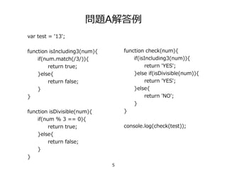 問題A解答例
var test = '13';
function isIncluding3(num){
if(num.match(/3/)){
return true;
}else{
return false;
}
}
function isDivisible(num){
if(num % 3 == 0){
return true;
}else{
return false;
}
}
function check(num){
if(isIncluding3(num)){
return 'YES';
}else if(isDivisible(num)){
return 'YES';
}else{
return 'NO';
}
}
console.log(check(test));
5
 