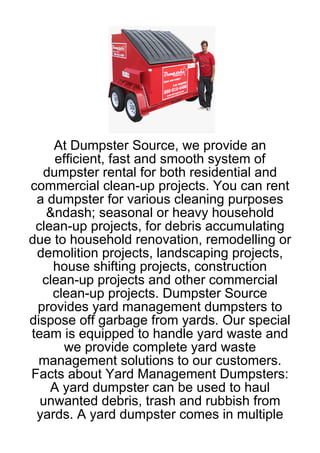 At Dumpster Source, we provide an
     efficient, fast and smooth system of
  dumpster rental for both residential and
commercial clean-up projects. You can rent
 a dumpster for various cleaning purposes
   &ndash; seasonal or heavy household
 clean-up projects, for debris accumulating
due to household renovation, remodelling or
 demolition projects, landscaping projects,
    house shifting projects, construction
  clean-up projects and other commercial
    clean-up projects. Dumpster Source
 provides yard management dumpsters to
dispose off garbage from yards. Our special
team is equipped to handle yard waste and
       we provide complete yard waste
 management solutions to our customers.
Facts about Yard Management Dumpsters:
    A yard dumpster can be used to haul
  unwanted debris, trash and rubbish from
 yards. A yard dumpster comes in multiple
 